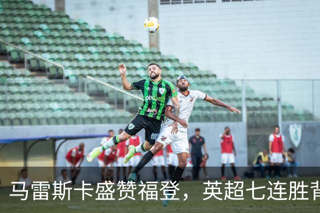 马雷斯卡盛赞福登，英超七连胜背后的辛酸与欢乐